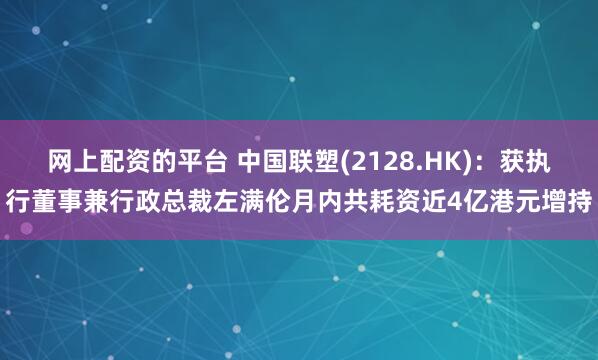 网上配资的平台 中国联塑(2128.HK)：获执行董事兼行政总裁左满伦月内共耗资近4亿港元增持