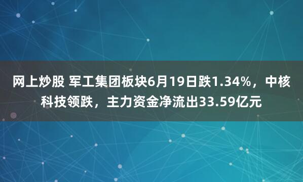 网上炒股 军工集团板块6月19日跌1.34%，中核科技领跌，主力资金净流出33.59亿元