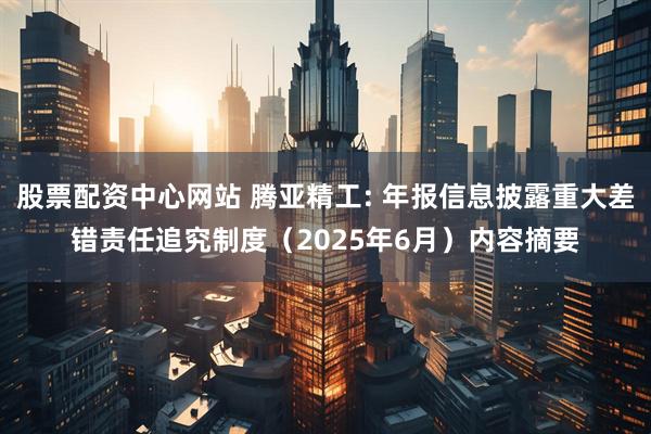 股票配资中心网站 腾亚精工: 年报信息披露重大差错责任追究制度（2025年6月）内容摘要