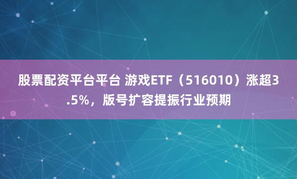 股票配资平台平台 游戏ETF（516010）涨超3.5%，版号扩容提振行业预期