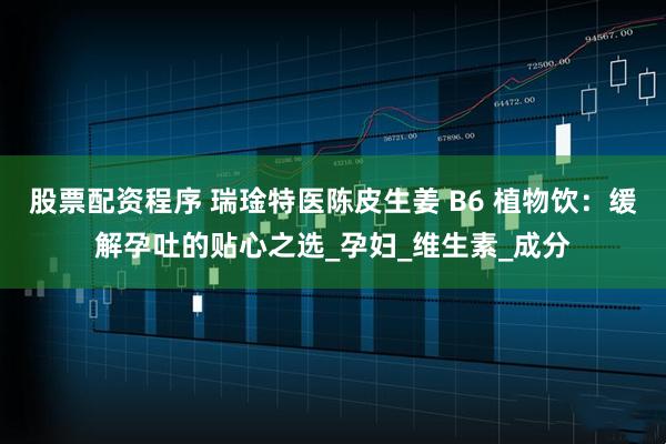 股票配资程序 瑞琻特医陈皮生姜 B6 植物饮：缓解孕吐的贴心之选_孕妇_维生素_成分