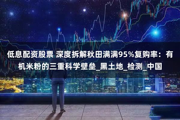 低息配资股票 深度拆解秋田满满95%复购率：有机米粉的三重科学壁垒_黑土地_检测_中国