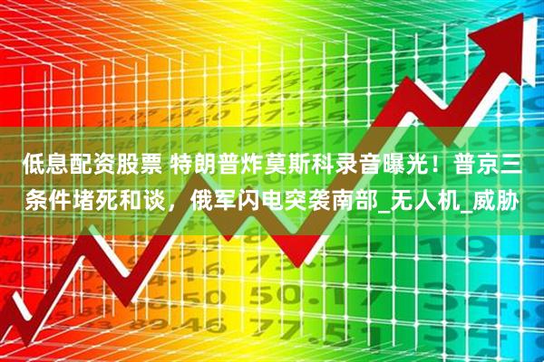 低息配资股票 特朗普炸莫斯科录音曝光！普京三条件堵死和谈，俄军闪电突袭南部_无人机_威胁