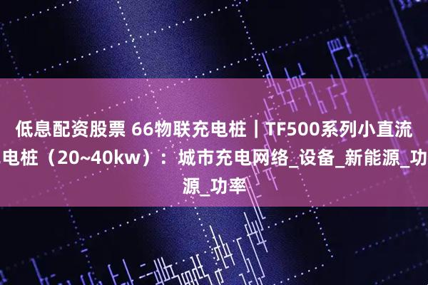 低息配资股票 66物联充电桩｜TF500系列小直流充电桩（20~40kw）：城市充电网络_设备_新能源_功率