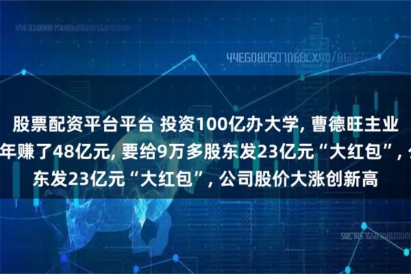 股票配资平台平台 投资100亿办大学, 曹德旺主业更旺了: 福耀玻璃半年赚了48亿元, 要给9万多股东发23亿元“大红包”, 公司股价大涨创新高