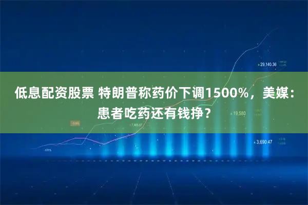 低息配资股票 特朗普称药价下调1500%,美媒:患者吃药还有钱挣?