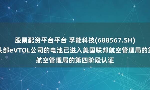 股票配资平台平台 孚能科技(688567.SH)：供应美国头部eVTOL公司的电池已进入美国联邦航空管理局的第四阶段认证