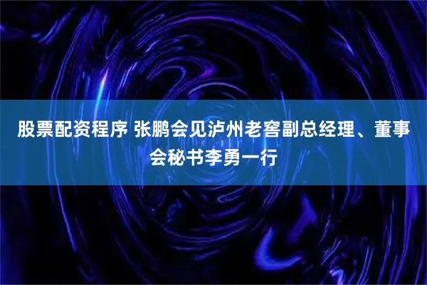 股票配资程序 张鹏会见泸州老窖副总经理、董事会秘书李勇一行