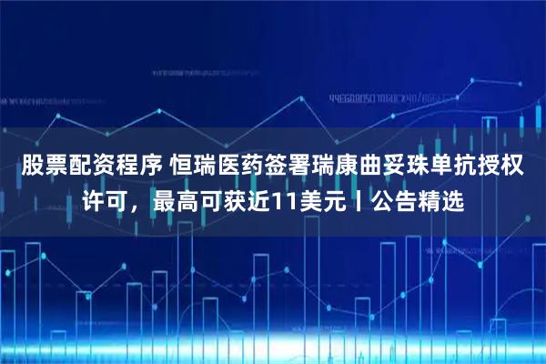 股票配资程序 恒瑞医药签署瑞康曲妥珠单抗授权许可，最高可获近11美元丨公告精选