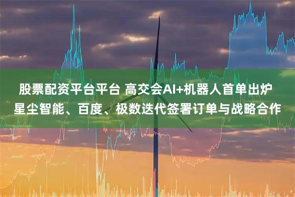 股票配资平台平台 高交会AI+机器人首单出炉 星尘智能、百度、极数迭代签署订单与战略合作