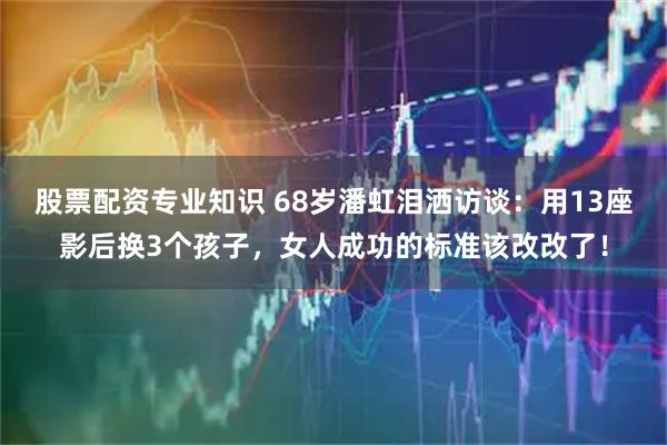 股票配资专业知识 68岁潘虹泪洒访谈：用13座影后换3个孩子，女人成功的标准该改改了！