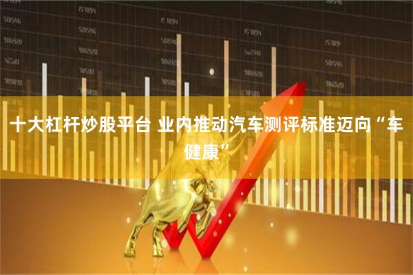 十大杠杆炒股平台 业内推动汽车测评标准迈向“车健康”