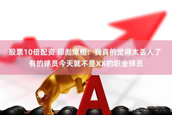 股票10倍配资 邱彪爆粗：我真的觉得太丢人了 有的球员今天就不是XX的职业球员