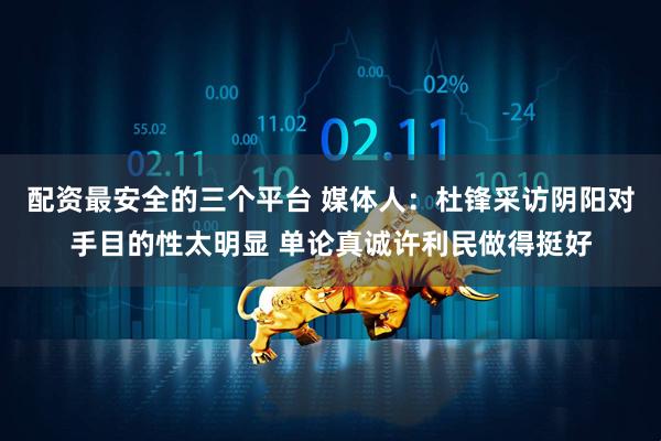 配资最安全的三个平台 媒体人：杜锋采访阴阳对手目的性太明显 单论真诚许利民做得挺好