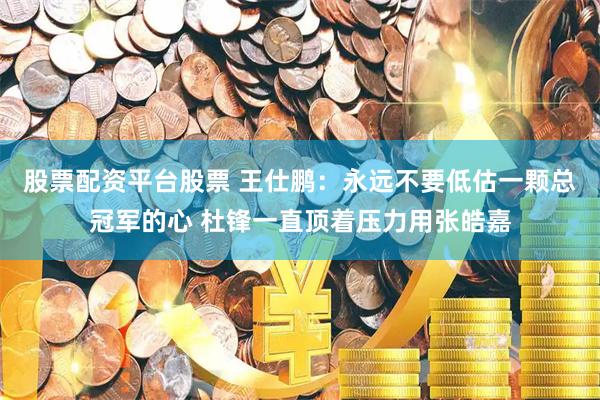 股票配资平台股票 王仕鹏：永远不要低估一颗总冠军的心 杜锋一直顶着压力用张皓嘉