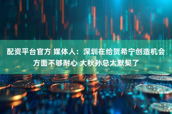 配资平台官方 媒体人：深圳在给贺希宁创造机会方面不够耐心 大秋孙总太默契了