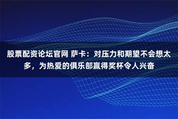 股票配资论坛官网 萨卡：对压力和期望不会想太多，为热爱的俱乐部赢得奖杯令人兴奋