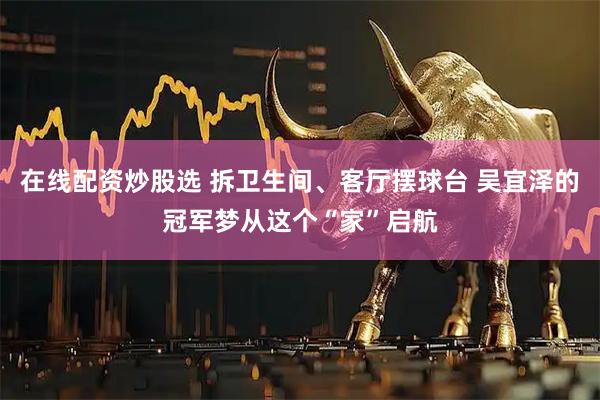 在线配资炒股选 拆卫生间、客厅摆球台 吴宜泽的冠军梦从这个“家”启航
